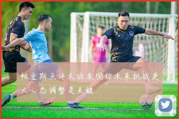 帕金斯点评文班表现称未来挑战更大心态调整是关键