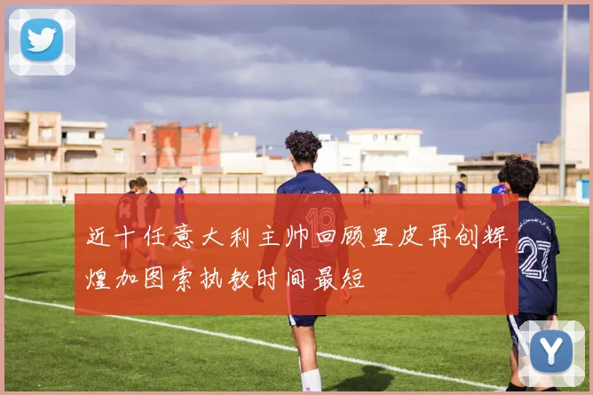 近十任意大利主帅回顾里皮再创辉煌加图索执教时间最短