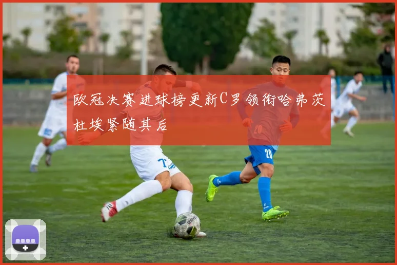 欧冠决赛进球榜更新C罗领衔哈弗茨杜埃紧随其后