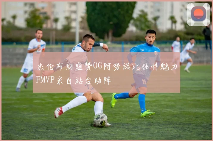 杰伦布朗盛赞OG阿努诺比独特魅力FMVP亲自站台助阵