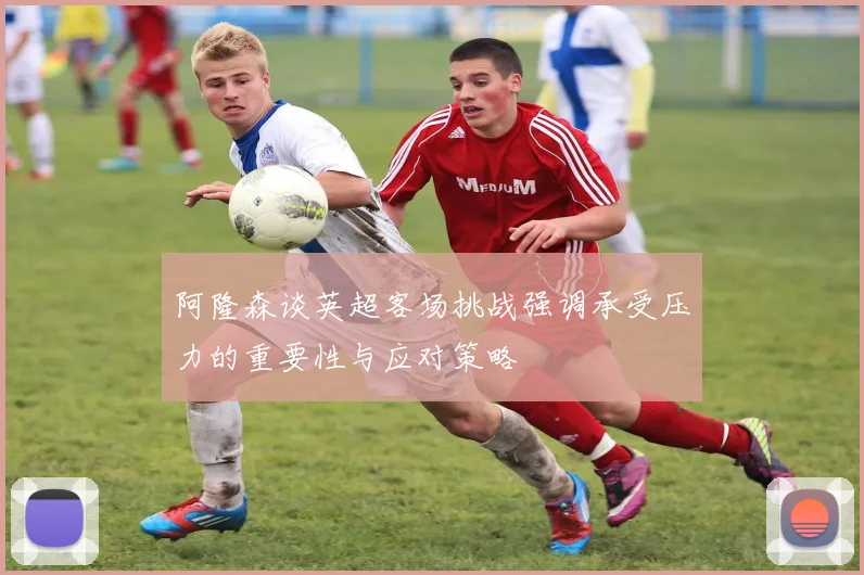 阿隆森谈英超客场挑战强调承受压力的重要性与应对策略