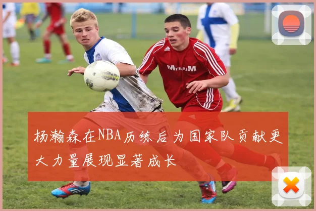 杨瀚森在NBA历练后为国家队贡献更大力量展现显著成长