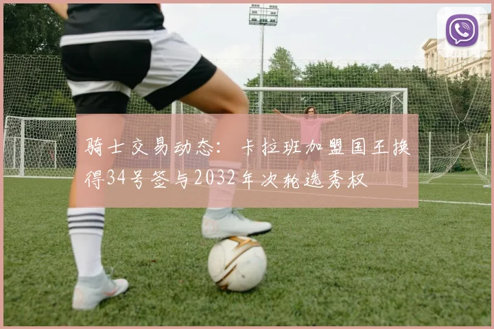 骑士交易动态：卡拉班加盟国王换得34号签与2032年次轮选秀权