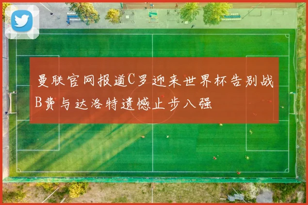 曼联官网报道C罗迎来世界杯告别战B费与达洛特遗憾止步八强