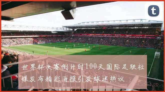 世界杯决赛倒计时100天国际足联社媒发布精彩海报引发球迷热议