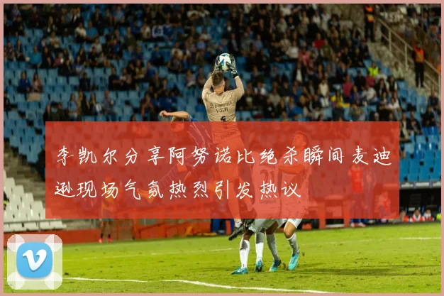 李凯尔分享阿努诺比绝杀瞬间麦迪逊现场气氛热烈引发热议
