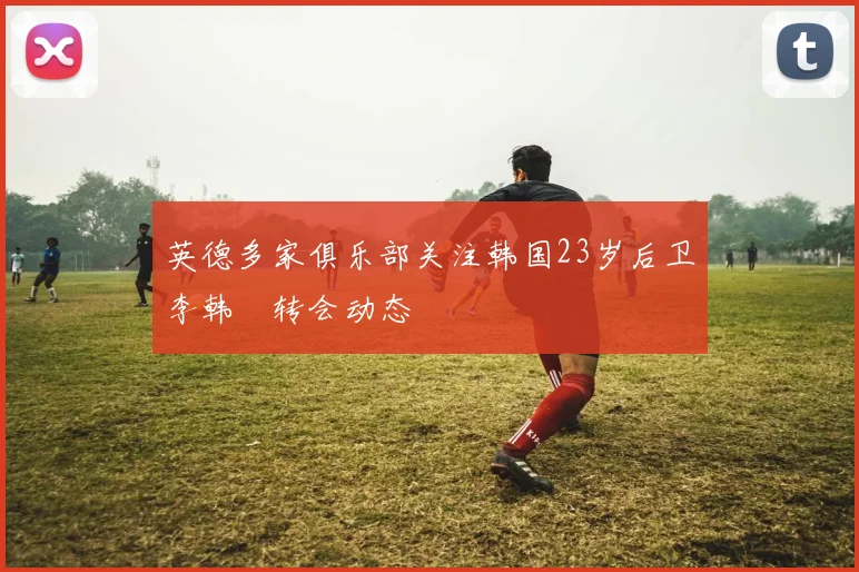 英德多家俱乐部关注韩国23岁后卫李韩汎转会动态