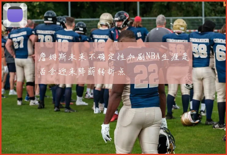 詹姆斯未来不确定性加剧NBA生涯是否会迎来降薪转折点