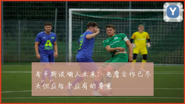 考辛斯谈湖人未来：老詹合作已尽头但应给予应有的尊重