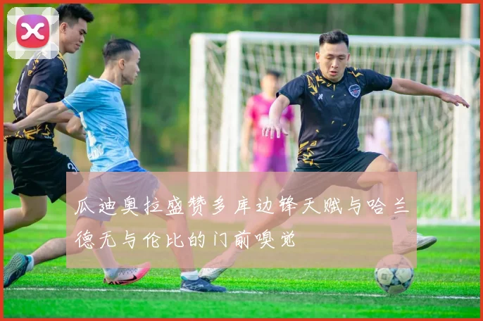 瓜迪奥拉盛赞多库边锋天赋与哈兰德无与伦比的门前嗅觉