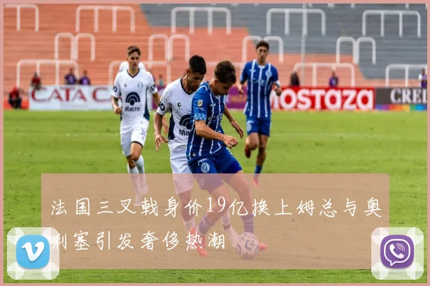法国三叉戟身价19亿换上姆总与奥利塞引发奢侈热潮