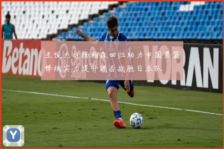 王俊杰与杨瀚森回归助力中国男篮锋线实力提升能否战胜日本队