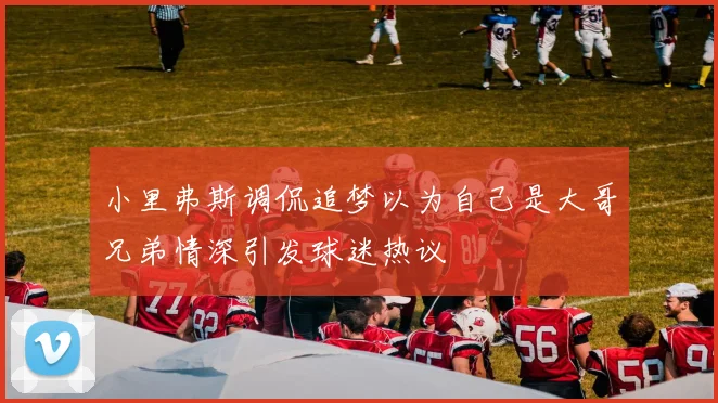小里弗斯调侃追梦以为自己是大哥兄弟情深引发球迷热议