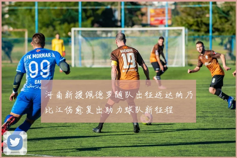 河南新援佩德罗随队出征迈达纳乃比江伤愈复出助力球队新征程