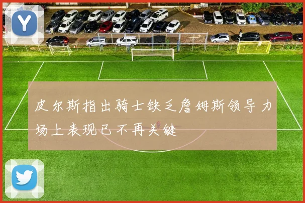 皮尔斯指出骑士缺乏詹姆斯领导力场上表现已不再关键