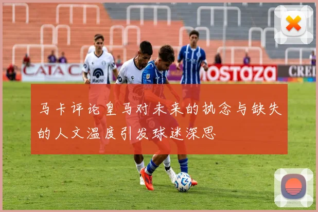 马卡评论皇马对未来的执念与缺失的人文温度引发球迷深思