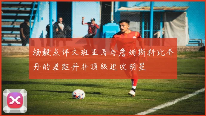 杨毅点评文班亚马与詹姆斯科比乔丹的差距并非顶级进攻明星