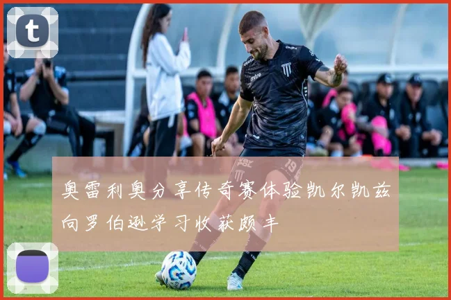 奥雷利奥分享传奇赛体验凯尔凯兹向罗伯逊学习收获颇丰