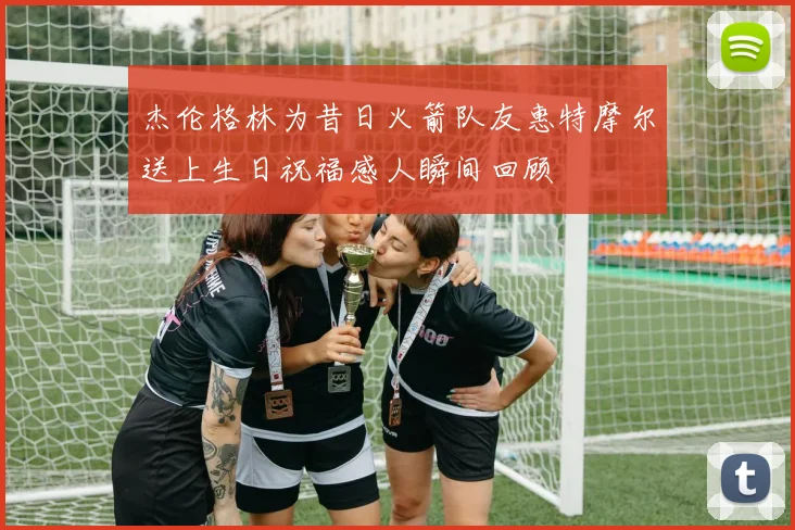 杰伦格林为昔日火箭队友惠特摩尔送上生日祝福感人瞬间回顾