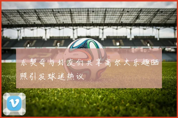 东契奇与好友们共享高尔夫乐趣晒照引发球迷热议