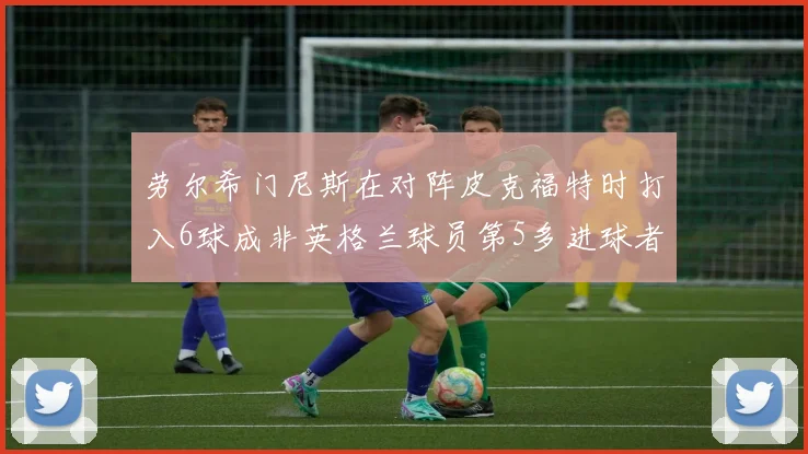 劳尔希门尼斯在对阵皮克福特时打入6球成非英格兰球员第5多进球者