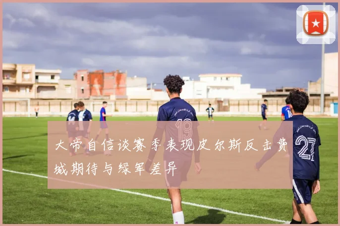 大帝自信谈赛季表现皮尔斯反击费城期待与绿军差异