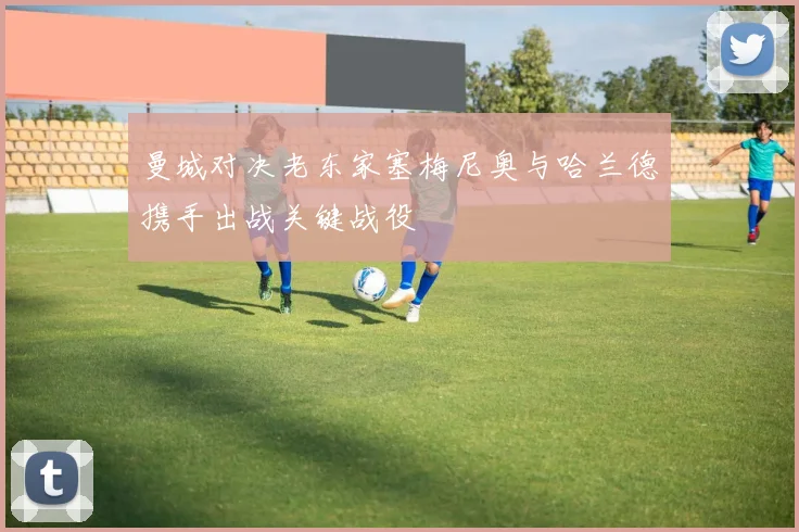 曼城对决老东家塞梅尼奥与哈兰德携手出战关键战役