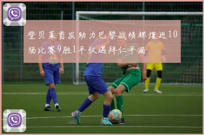 登贝莱首发助力巴黎战绩辉煌近10场比赛9胜1平仅遇拜仁平局