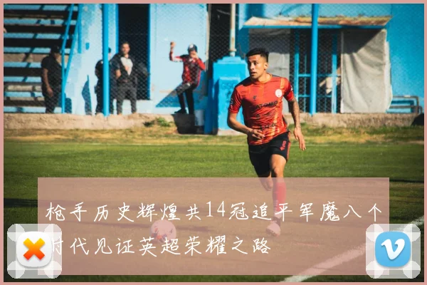 枪手历史辉煌共14冠追平军魔八个时代见证英超荣耀之路